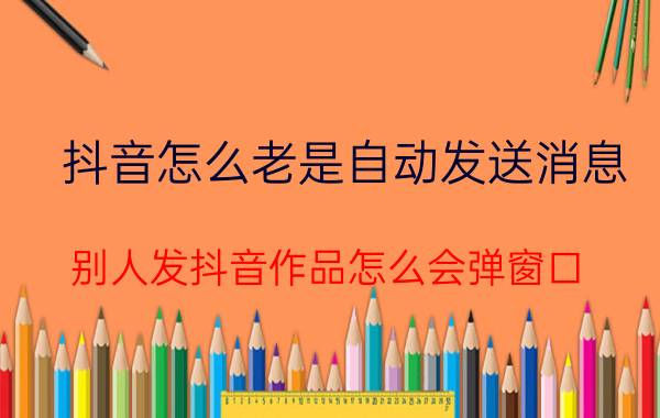 抖音怎么老是自动发送消息 别人发抖音作品怎么会弹窗口？